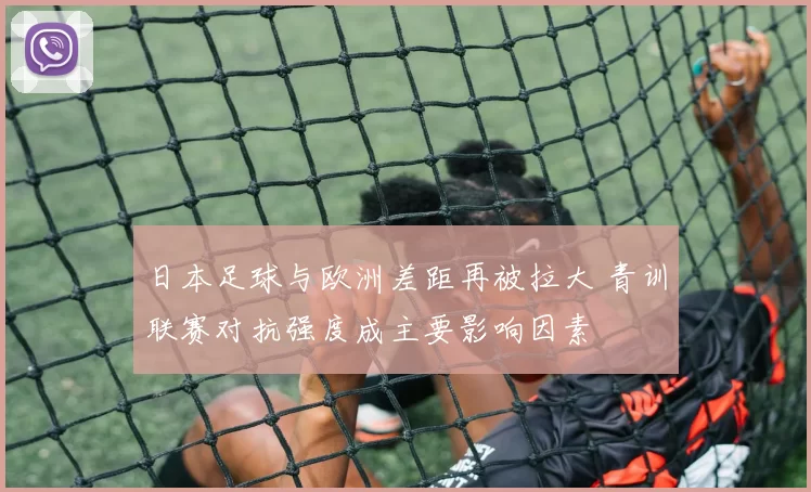 日本足球与欧洲差距再被拉大 青训联赛对抗强度成主要影响因素