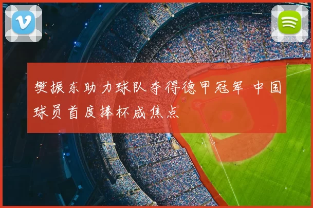 樊振东助力球队夺得德甲冠军 中国球员首度捧杯成焦点