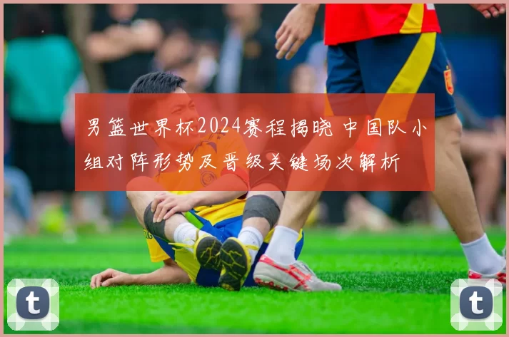 男篮世界杯2024赛程揭晓 中国队小组对阵形势及晋级关键场次解析