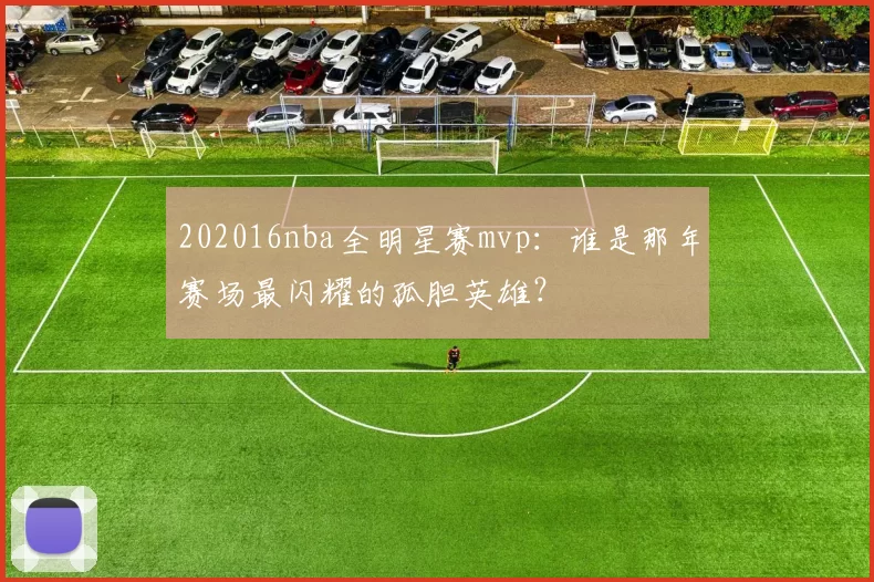 202016nba全明星赛mvp:谁是那年赛场最闪耀的孤胆英雄?