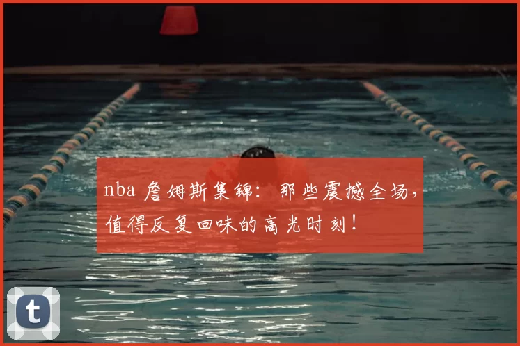 nba 詹姆斯集锦：那些震撼全场，值得反复回味的高光时刻！