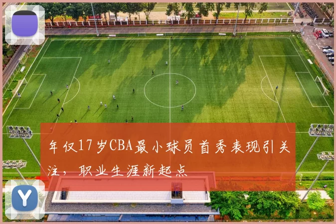 年仅17岁CBA最小球员首秀表现引关注,职业生涯新起点