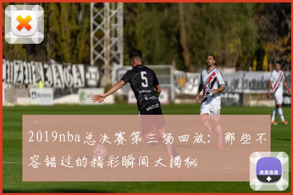 2019nba总决赛第三场回放：那些不容错过的精彩瞬间大揭秘