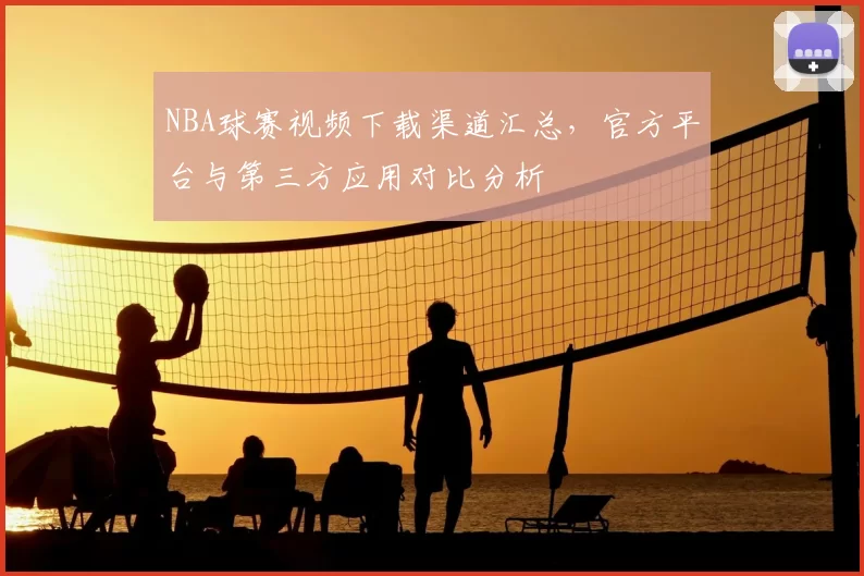 NBA球赛视频下载渠道汇总，官方平台与第三方应用对比分析