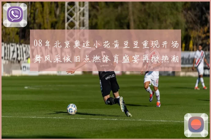 08年北京奥运小花黄豆豆重现开场舞风采依旧点燃体育盛宴再掀热潮