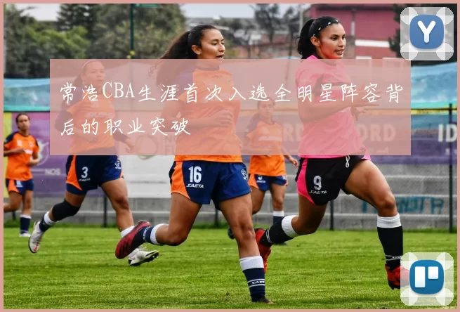 常浩CBA生涯首次入选全明星阵容背后的职业突破