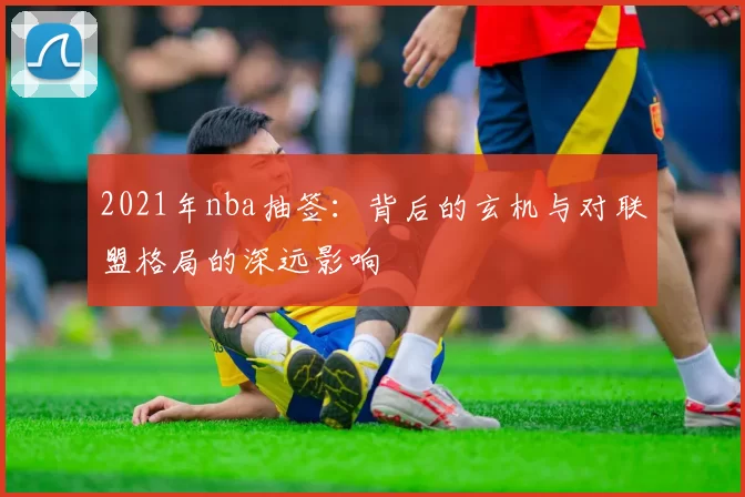 2021年nba抽签：背后的玄机与对联盟格局的深远影响