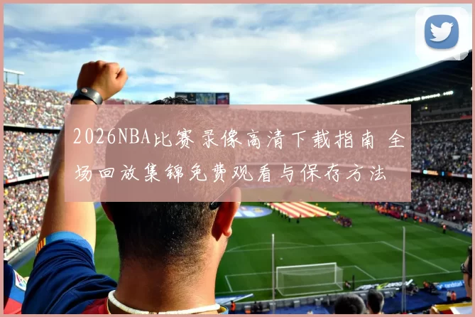 2026NBA比赛录像高清下载指南 全场回放集锦免费观看与保存方法