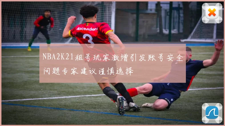 NBA2K21租号玩家激增引发账号安全问题专家建议谨慎选择