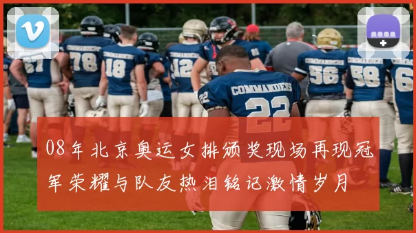 08年北京奥运女排颁奖现场再现冠军荣耀与队友热泪铭记激情岁月