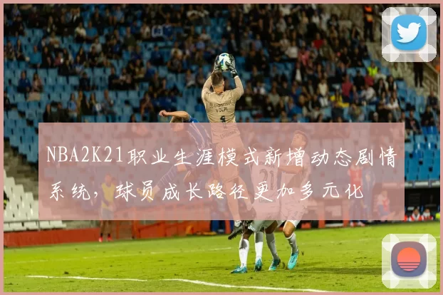 NBA2K21职业生涯模式新增动态剧情系统，球员成长路径更加多元化