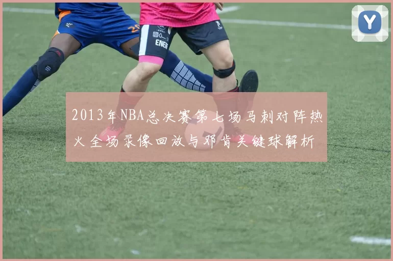 2013年NBA总决赛第七场马刺对阵热火全场录像回放与邓肯关键球解析