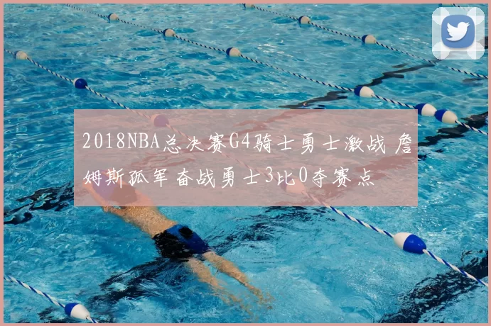 2018NBA总决赛G4骑士勇士激战 詹姆斯孤军奋战勇士3比0夺赛点