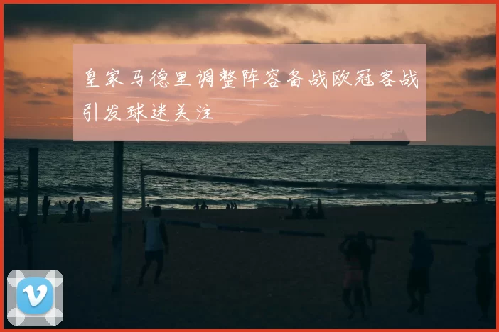 皇家马德里调整阵容备战欧冠客战引发球迷关注