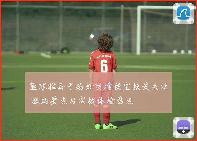 篮球推荐手感好防滑便宜款受关注 选购要点与实战体验盘点