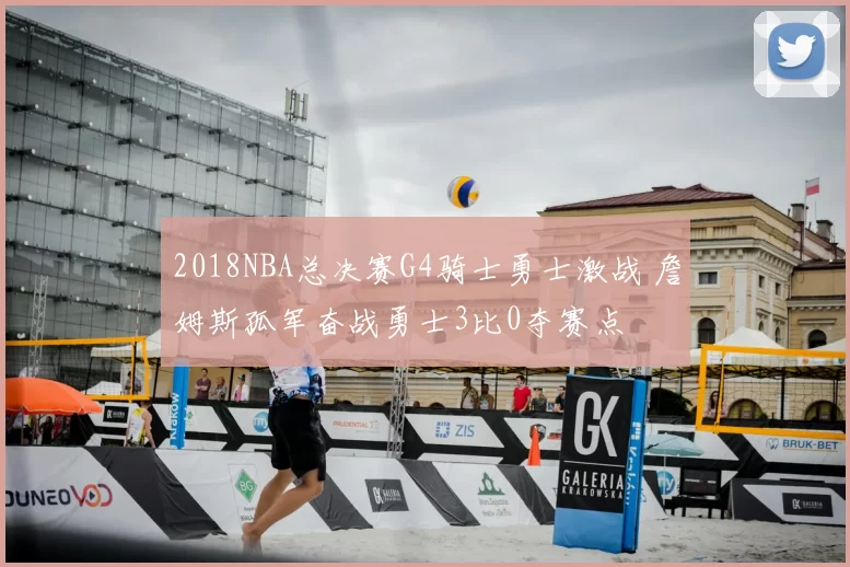2018NBA总决赛G4骑士勇士激战 詹姆斯孤军奋战勇士3比0夺赛点