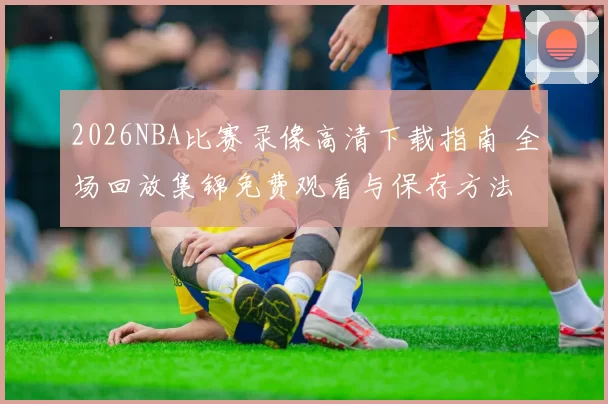 2026NBA比赛录像高清下载指南 全场回放集锦免费观看与保存方法
