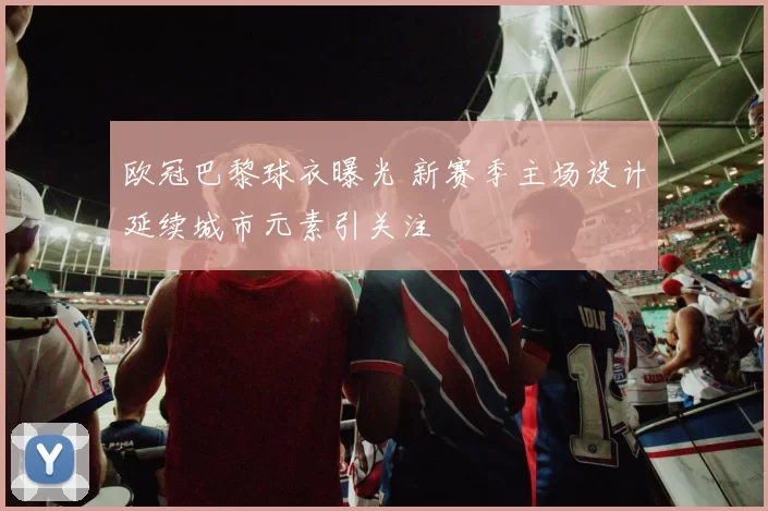 欧冠巴黎球衣曝光 新赛季主场设计延续城市元素引关注