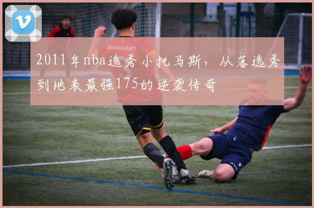 2011年nba选秀小托马斯,从落选秀到地表最强175的逆袭传奇