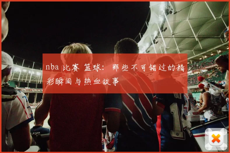 nba 比赛 篮球：那些不可错过的精彩瞬间与热血故事