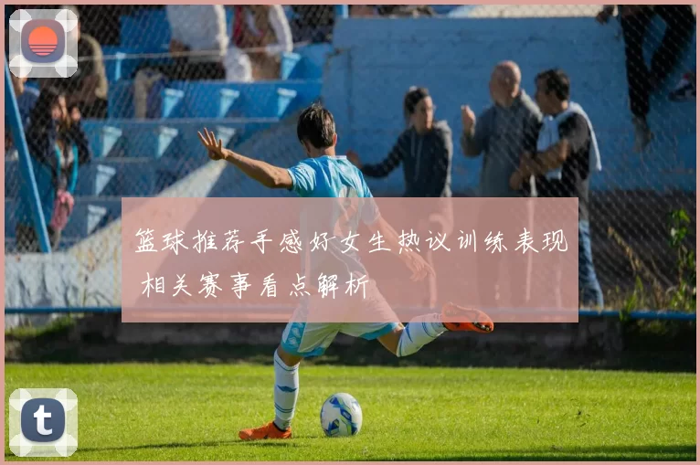 篮球推荐手感好女生热议训练表现 相关赛事看点解析