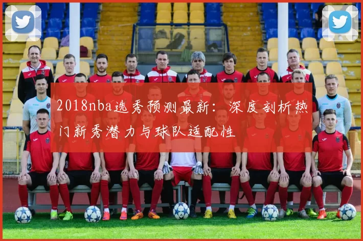 2018nba选秀预测最新：深度剖析热门新秀潜力与球队适配性