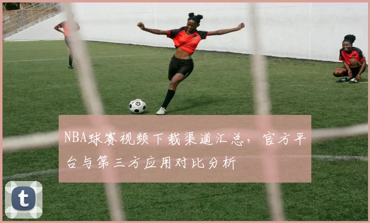NBA球赛视频下载渠道汇总,官方平台与第三方应用对比分析