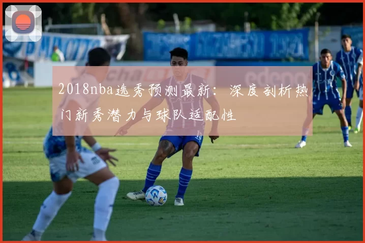 2018nba选秀预测最新：深度剖析热门新秀潜力与球队适配性