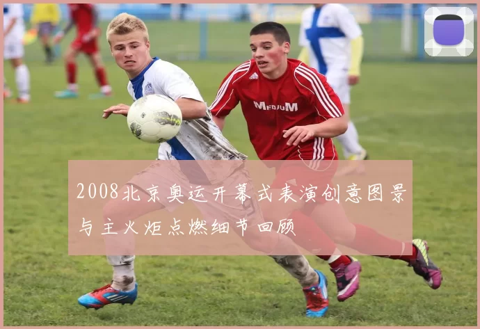 2008北京奥运开幕式表演创意图景与主火炬点燃细节回顾