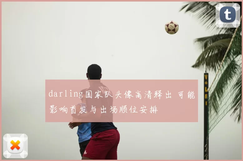 darling国家队头像高清释出 可能影响首发与出场顺位安排