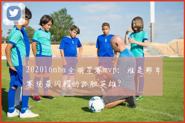 202016nba全明星赛mvp：谁是那年赛场最闪耀的孤胆英雄？