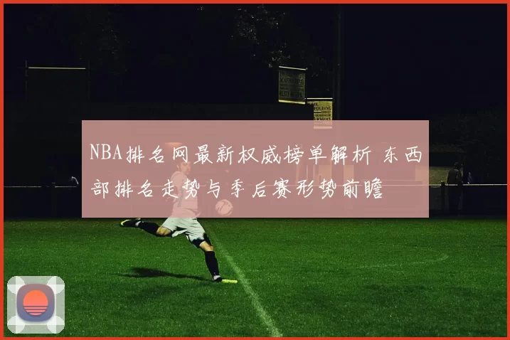 NBA排名网最新权威榜单解析 东西部排名走势与季后赛形势前瞻
