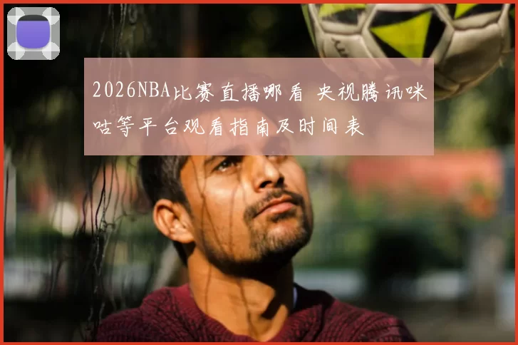 2026NBA比赛直播哪看 央视腾讯咪咕等平台观看指南及时间表