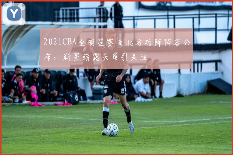 2021CBA全明星赛南北方对阵阵容公布,新星崭露头角引关注