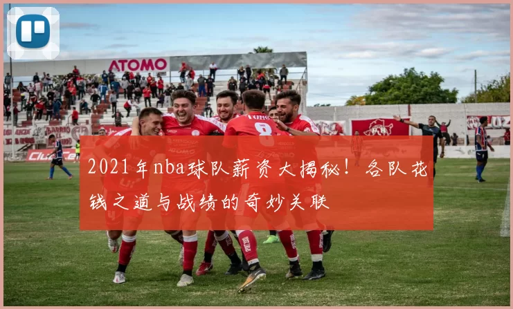 2021年nba球队薪资大揭秘!各队花钱之道与战绩的奇妙关联