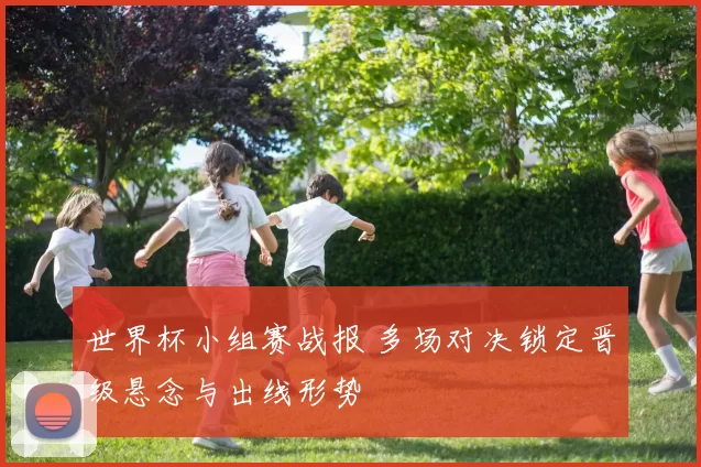 世界杯小组赛战报 多场对决锁定晋级悬念与出线形势