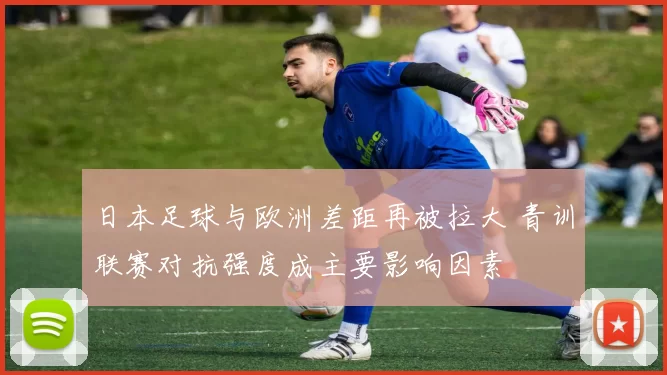 日本足球与欧洲差距再被拉大 青训联赛对抗强度成主要影响因素