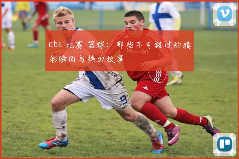 nba 比赛 篮球：那些不可错过的精彩瞬间与热血故事