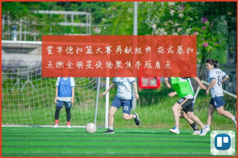 霍华德扣篮大赛再献经典 花式暴扣点燃全明星夜场聚焦夺冠看点