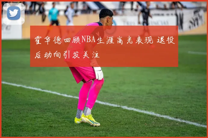 霍华德回顾NBA生涯高光表现 退役后动向引发关注