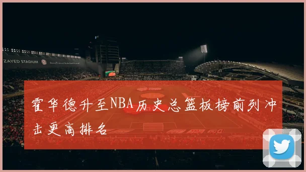 霍华德升至NBA历史总篮板榜前列冲击更高排名