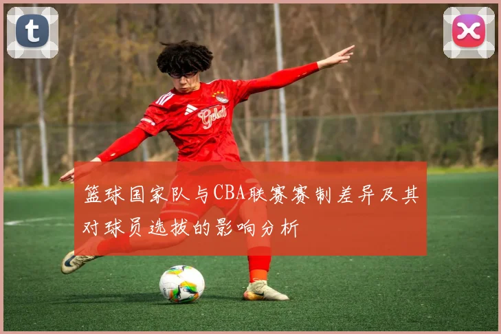篮球国家队与CBA联赛赛制差异及其对球员选拔的影响分析