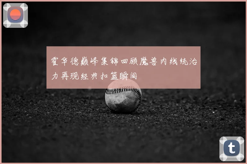 霍华德巅峰集锦回顾魔兽内线统治力再现经典扣篮瞬间
