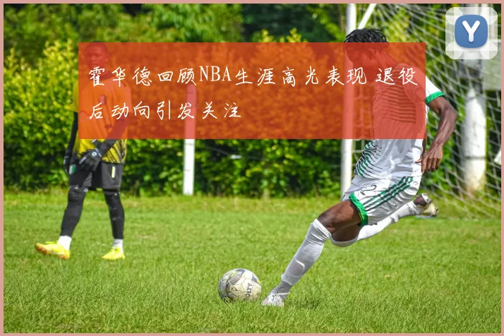 霍华德回顾NBA生涯高光表现 退役后动向引发关注